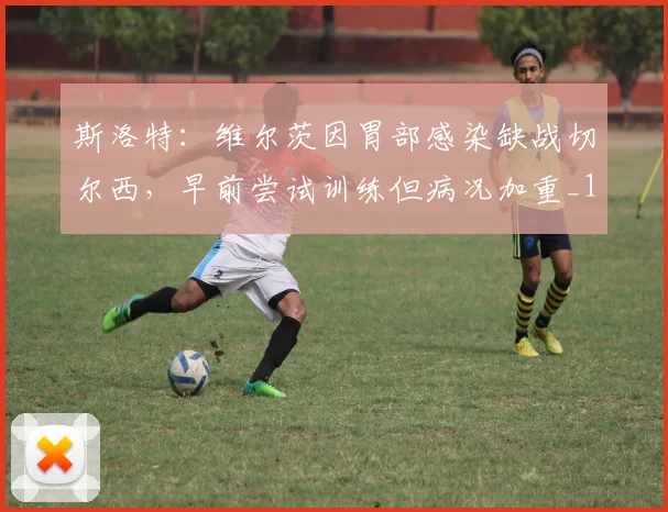 斯洛特：维尔茨因胃部感染缺战切尔西，早前尝试训练但病况加重_1