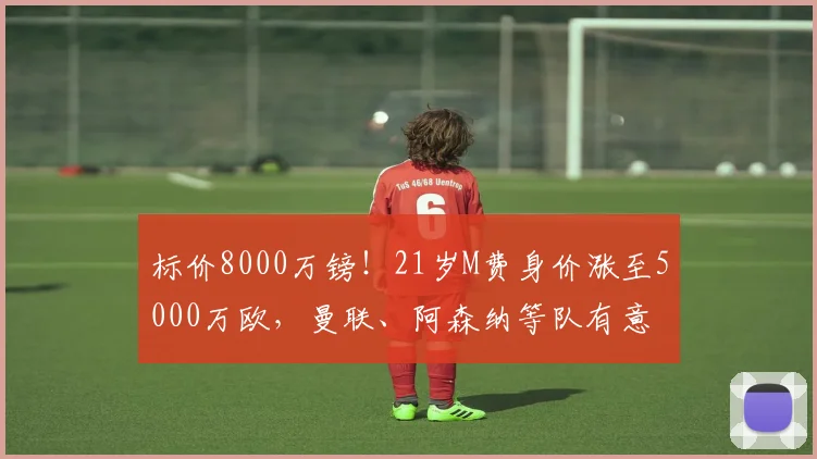标价8000万镑！21岁M费身价涨至5000万欧，曼联、阿森纳等队有意